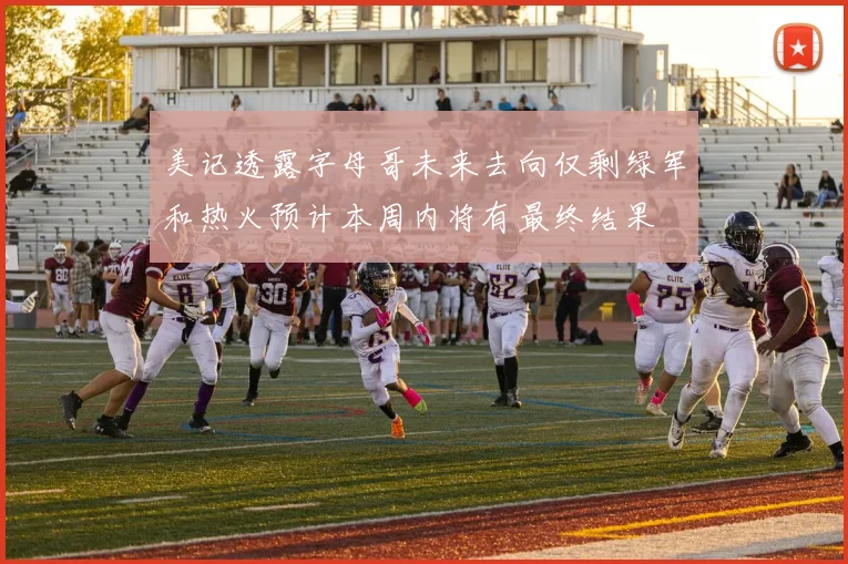 美记透露字母哥未来去向仅剩绿军和热火预计本周内将有最终结果