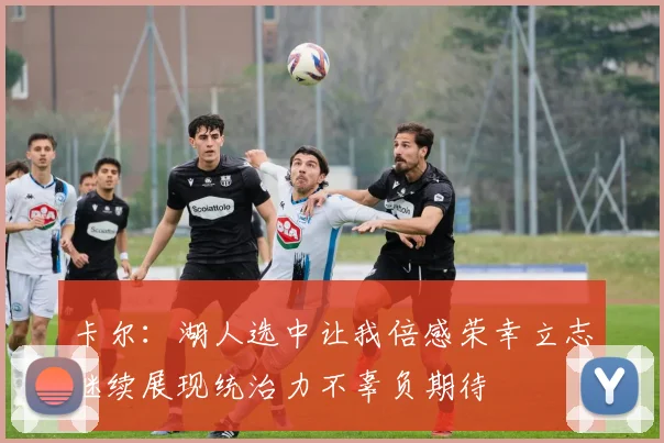 卡尔：湖人选中让我倍感荣幸立志继续展现统治力不辜负期待