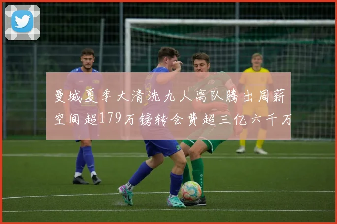 曼城夏季大清洗九人离队腾出周薪空间超179万镑转会费超三亿六千万欧元