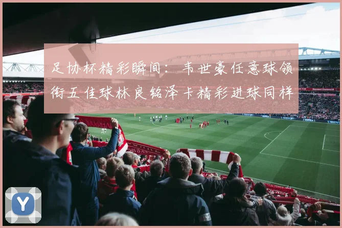 足协杯精彩瞬间：韦世豪任意球领衔五佳球林良铭泽卡精彩进球同样耀眼