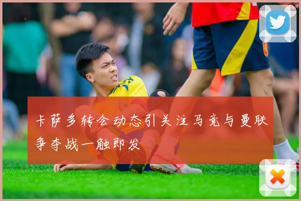 卡萨多转会动态引关注马竞与曼联争夺战一触即发
