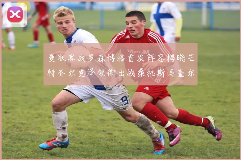 曼联客战罗森博格首发阵容揭晓芒特齐尔克泽领衔出战桑托斯马奎尔助力