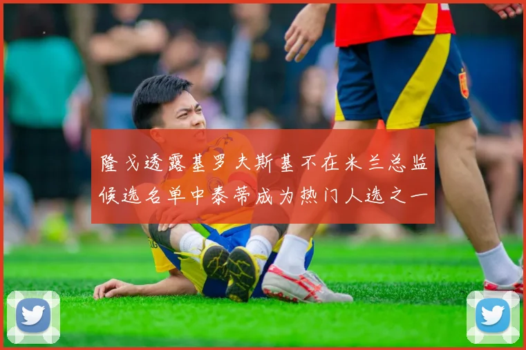 隆戈透露基罗夫斯基不在米兰总监候选名单中泰蒂成为热门人选之一