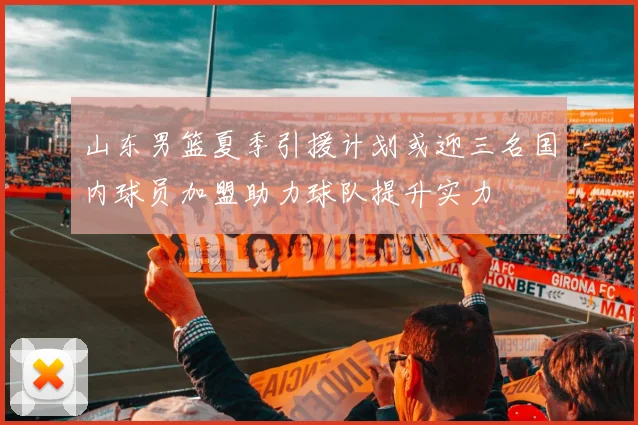 山东男篮夏季引援计划或迎三名国内球员加盟助力球队提升实力