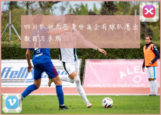 四川队状元签身价高企有球队愿出数百万求购