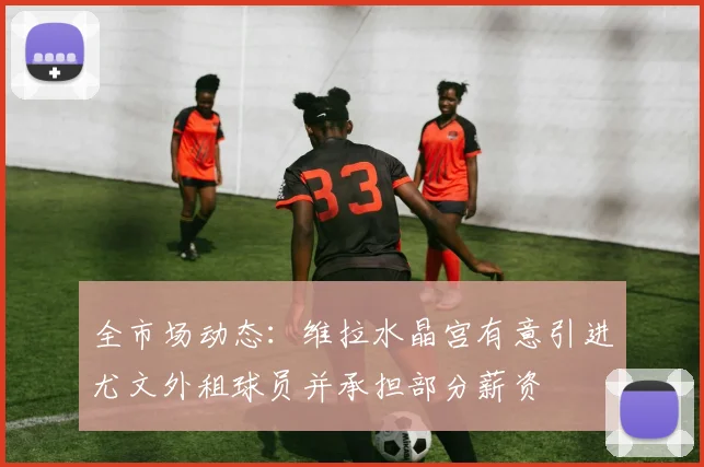 全市场动态：维拉水晶宫有意引进尤文外租球员并承担部分薪资