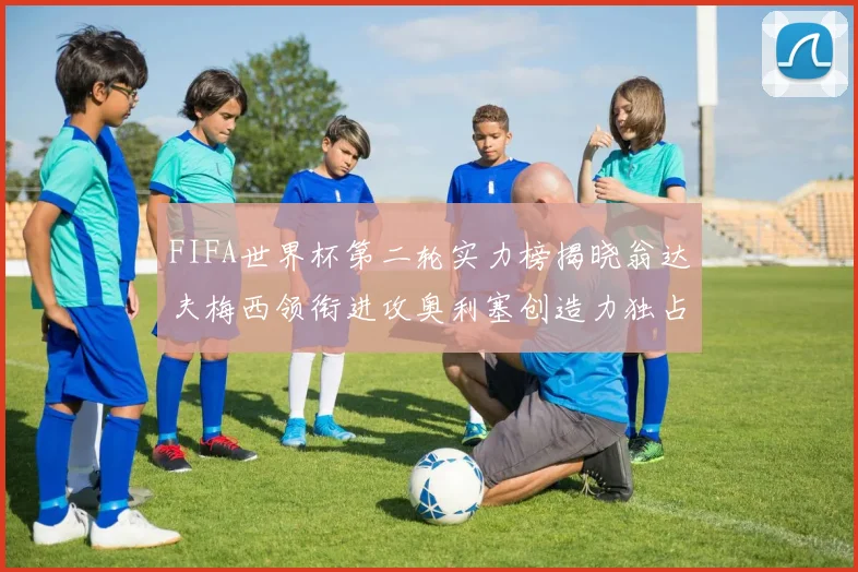 FIFA世界杯第二轮实力榜揭晓翁达夫梅西领衔进攻奥利塞创造力独占鳌头