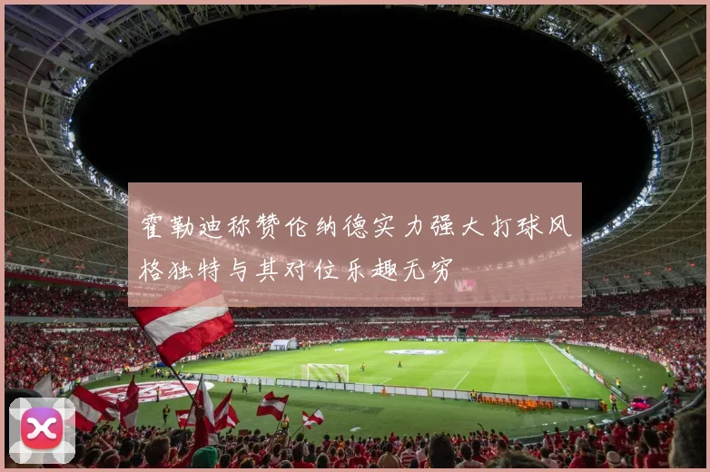 霍勒迪称赞伦纳德实力强大打球风格独特与其对位乐趣无穷