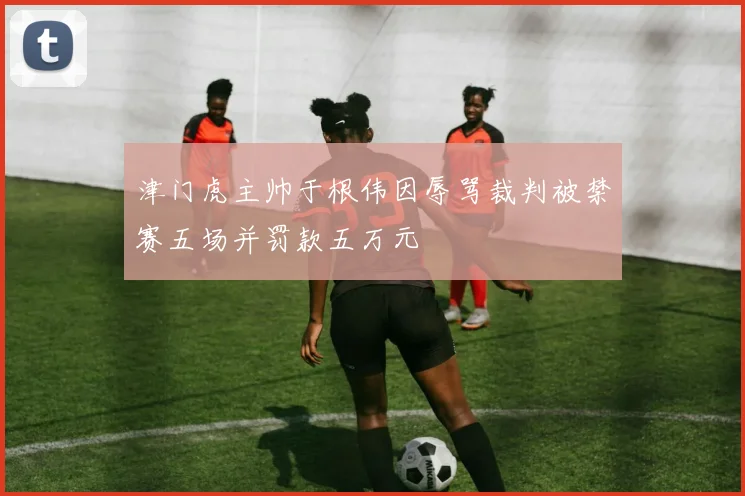 津门虎主帅于根伟因辱骂裁判被禁赛五场并罚款五万元