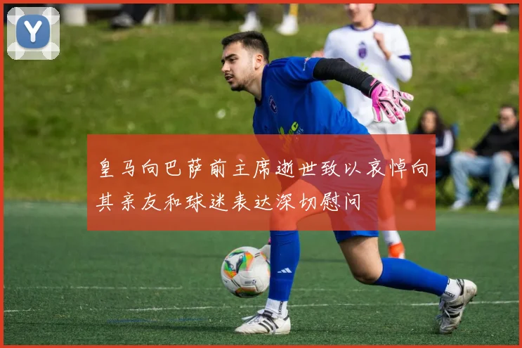 皇马向巴萨前主席逝世致以哀悼向其亲友和球迷表达深切慰问
