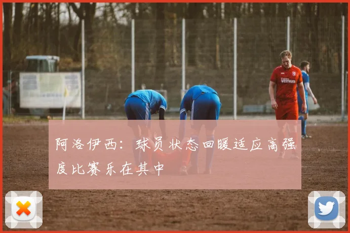 阿洛伊西：球员状态回暖适应高强度比赛乐在其中