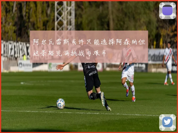 阿尔瓦雷斯或许只能选择阿森纳但这条路充满挑战与艰辛