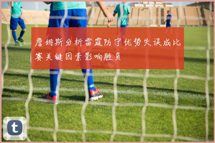詹姆斯分析雷霆防守优势失误成比赛关键因素影响胜负