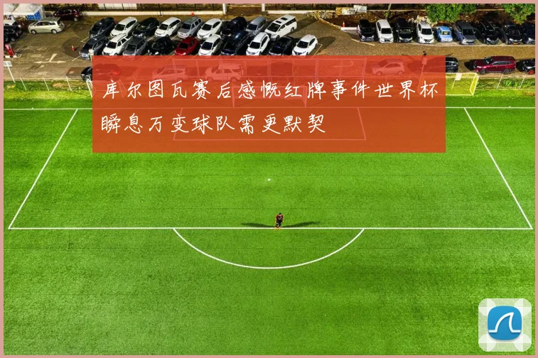库尔图瓦赛后感慨红牌事件世界杯瞬息万变球队需更默契