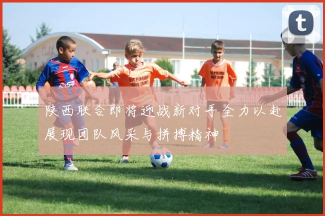 陕西联合即将迎战新对手全力以赴展现团队风采与拼搏精神