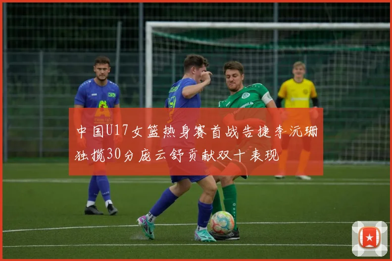 中国U17女篮热身赛首战告捷李沅珊独揽30分庞云舒贡献双十表现