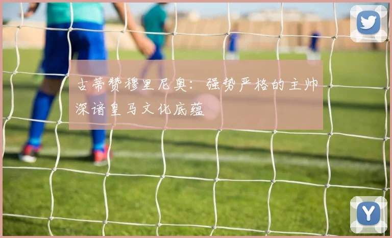 古蒂赞穆里尼奥：强势严格的主帅深谙皇马文化底蕴