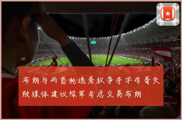 布朗与两首轮选秀权争夺字母哥失败媒体建议绿军考虑交易布朗