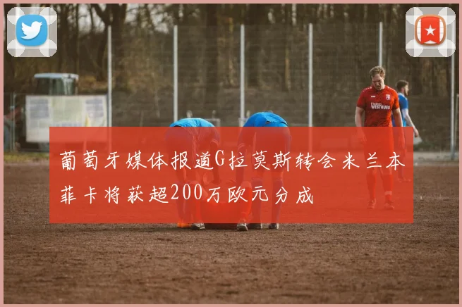 葡萄牙媒体报道G拉莫斯转会米兰本菲卡将获超200万欧元分成